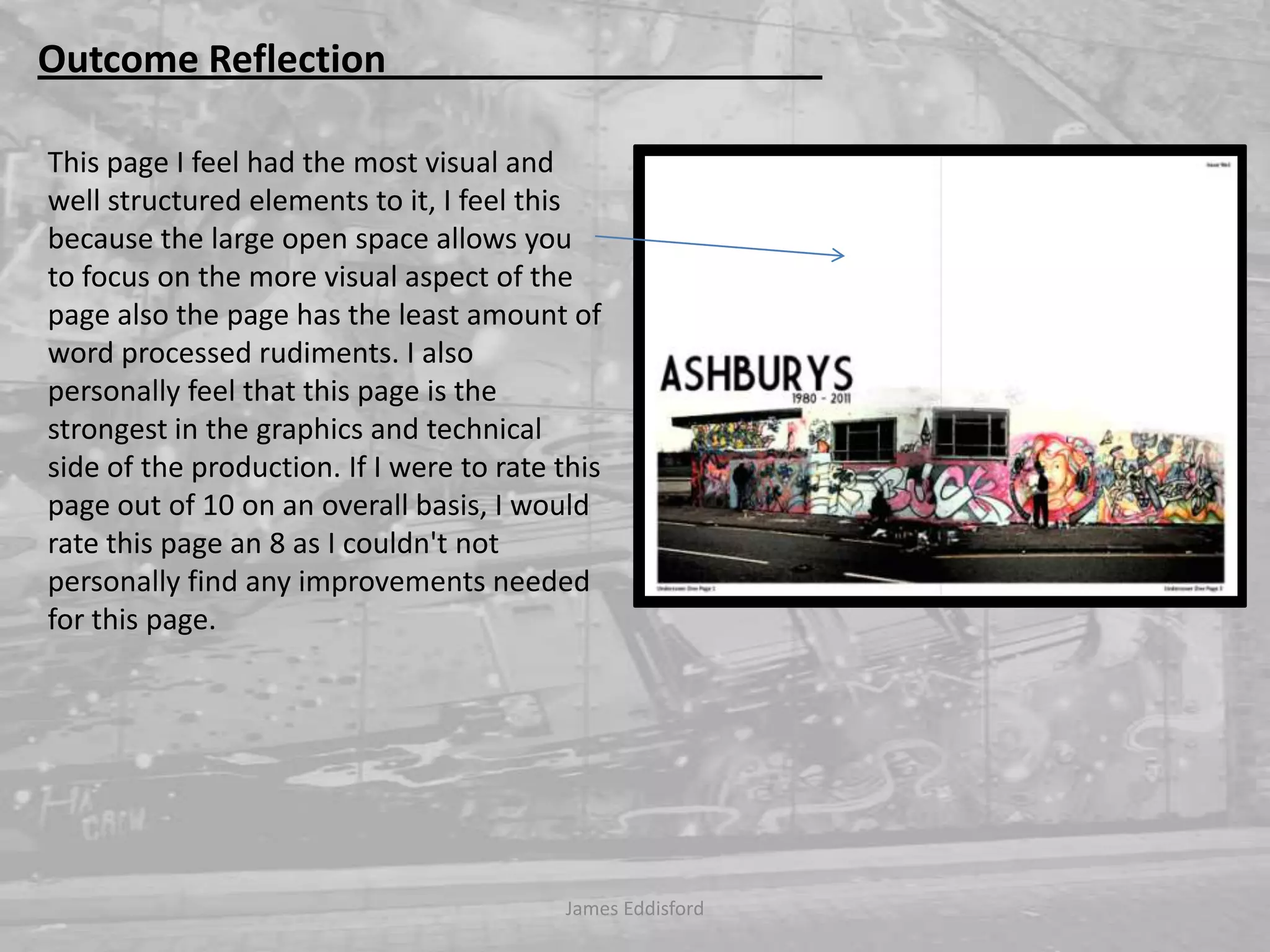 James Eddisford Outcome Reflection                                              This page I feel had the most visual and well structured elements to it, I feel this because the large open space allows you to focus on the more visual aspect of the page also the page has the least amount of word processed rudiments. I also personally feel that this page is the strongest in the graphics and technical side of the production. If I were to rate this page out of 10 on an overall basis, I would rate this page an 8 as I couldn't not personally find any improvements needed for this page.  