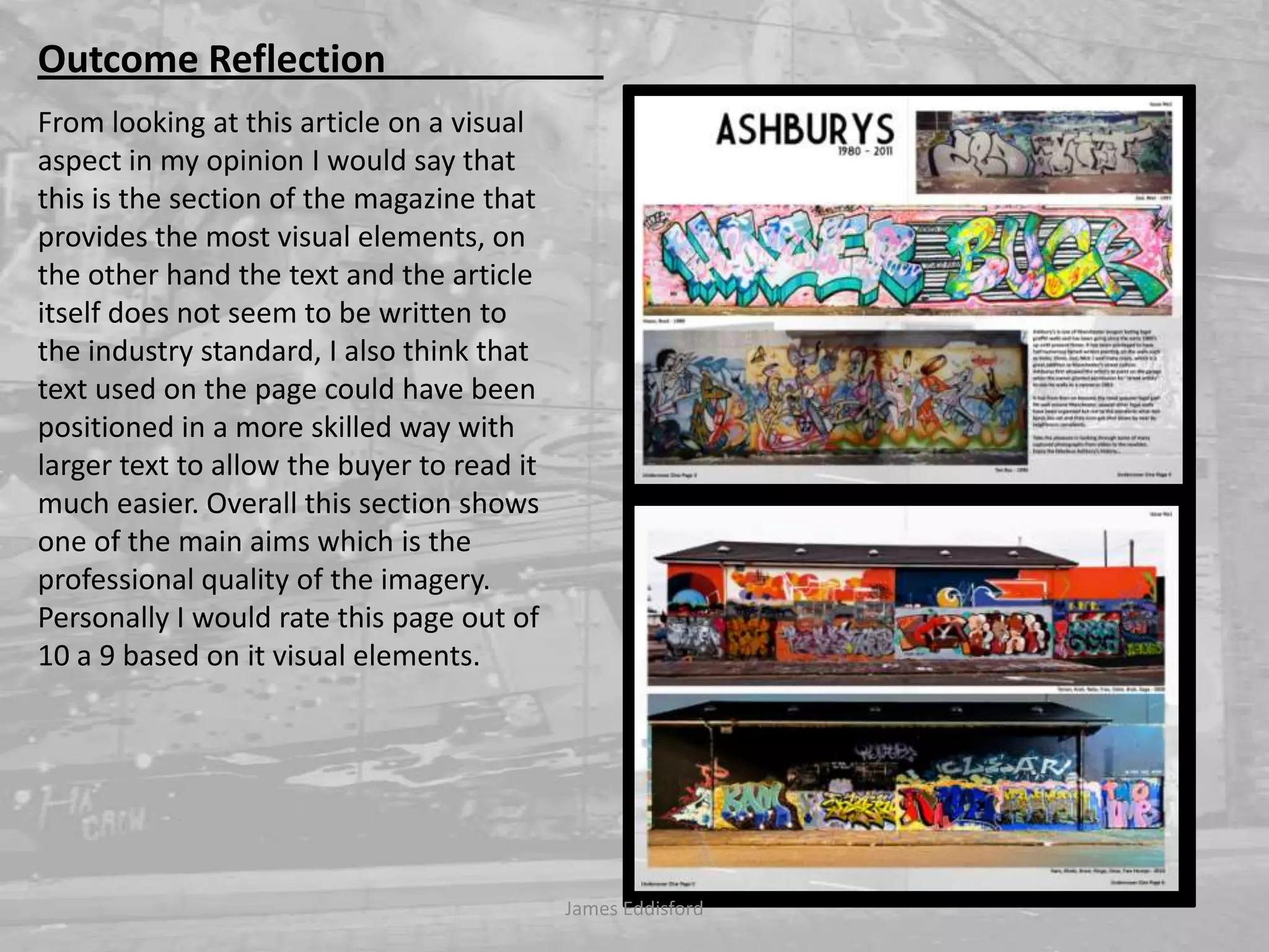 James Eddisford Outcome Reflection                       From looking at this article on a visual aspect in my opinion I would say that this is the section of the magazine that provides the most visual elements, on the other hand the text and the article itself does not seem to be written to the industry standard, I also think that text used on the page could have been positioned in a more skilled way with larger text to allow the buyer to read it much easier. Overall this section shows one of the main aims which is the professional quality of the imagery.  Personally I would rate this page out of 10 a 9 based on it visual elements. 