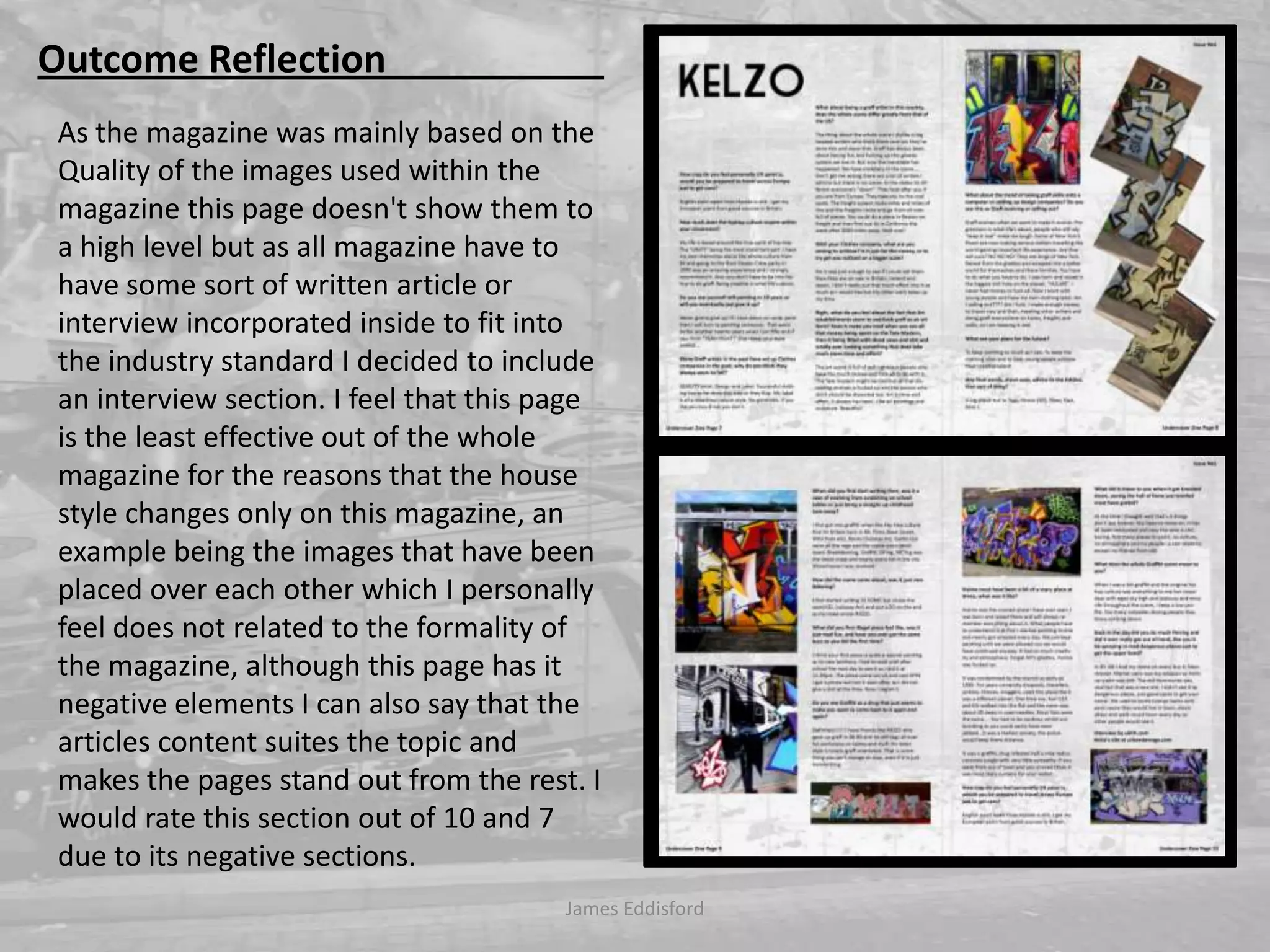 James Eddisford Outcome Reflection                       As the magazine was mainly based on the Quality of the images used within the magazine this page doesn't show them to a high level but as all magazine have to have some sort of written article or interview incorporated inside to fit into the industry standard I decided to include an interview section. I feel that this page is the least effective out of the whole magazine for the reasons that the house style changes only on this magazine, an example being the images that have been placed over each other which I personally feel does not related to the formality of the magazine, although this page has it negative elements I can also say that the articles content suites the topic and makes the pages stand out from the rest. I would rate this section out of 10 and 7 due to its negative sections.   