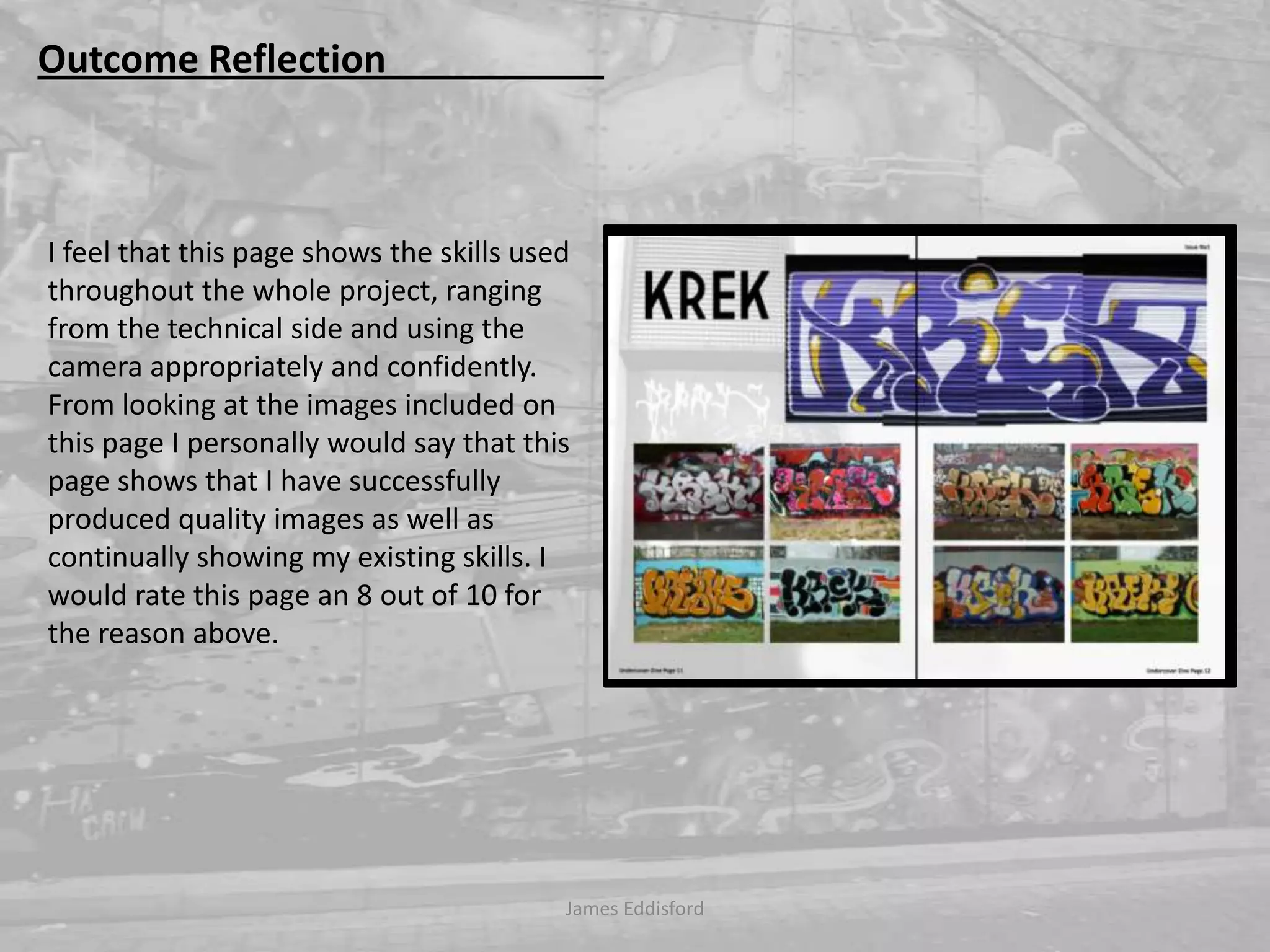 James Eddisford Outcome Reflection                       I feel that this page shows the skills used throughout the whole project, ranging from the technical side and using the camera appropriately and confidently. From looking at the images included on this page I personally would say that this page shows that I have successfully produced quality images as well as continually showing my existing skills. I would rate this page an 8 out of 10 for the reason above.    