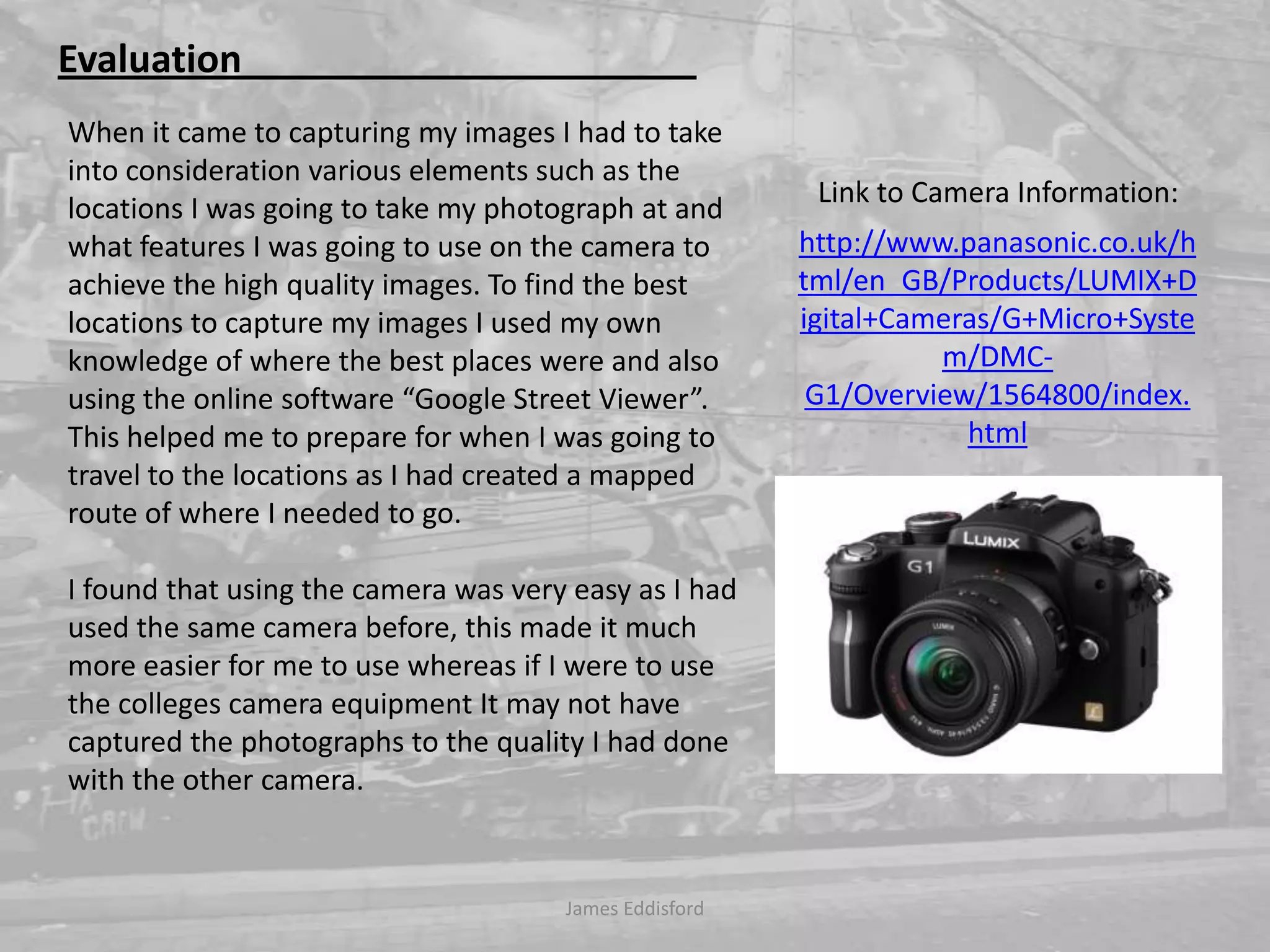 James Eddisford Evaluation                                                When it came to capturing my images I had to take into consideration various elements such as the locations I was going to take my photograph at and what features I was going to use on the camera to achieve the high quality images. To find the best locations to capture my images I used my own knowledge of where the best places were and also using the online software “Google Street Viewer”. This helped me to prepare for when I was going to travel to the locations as I had created a mapped route of where I needed to go. I found that using the camera was very easy as I had used the same camera before, this made it much more easier for me to use whereas if I were to use the colleges camera equipment It may not have captured the photographs to the quality I had done with the other camera.  Link to Camera Information:http://www.panasonic.co.uk/html/en_GB/Products/LUMIX+Digital+Cameras/G+Micro+System/DMC-G1/Overview/1564800/index.html