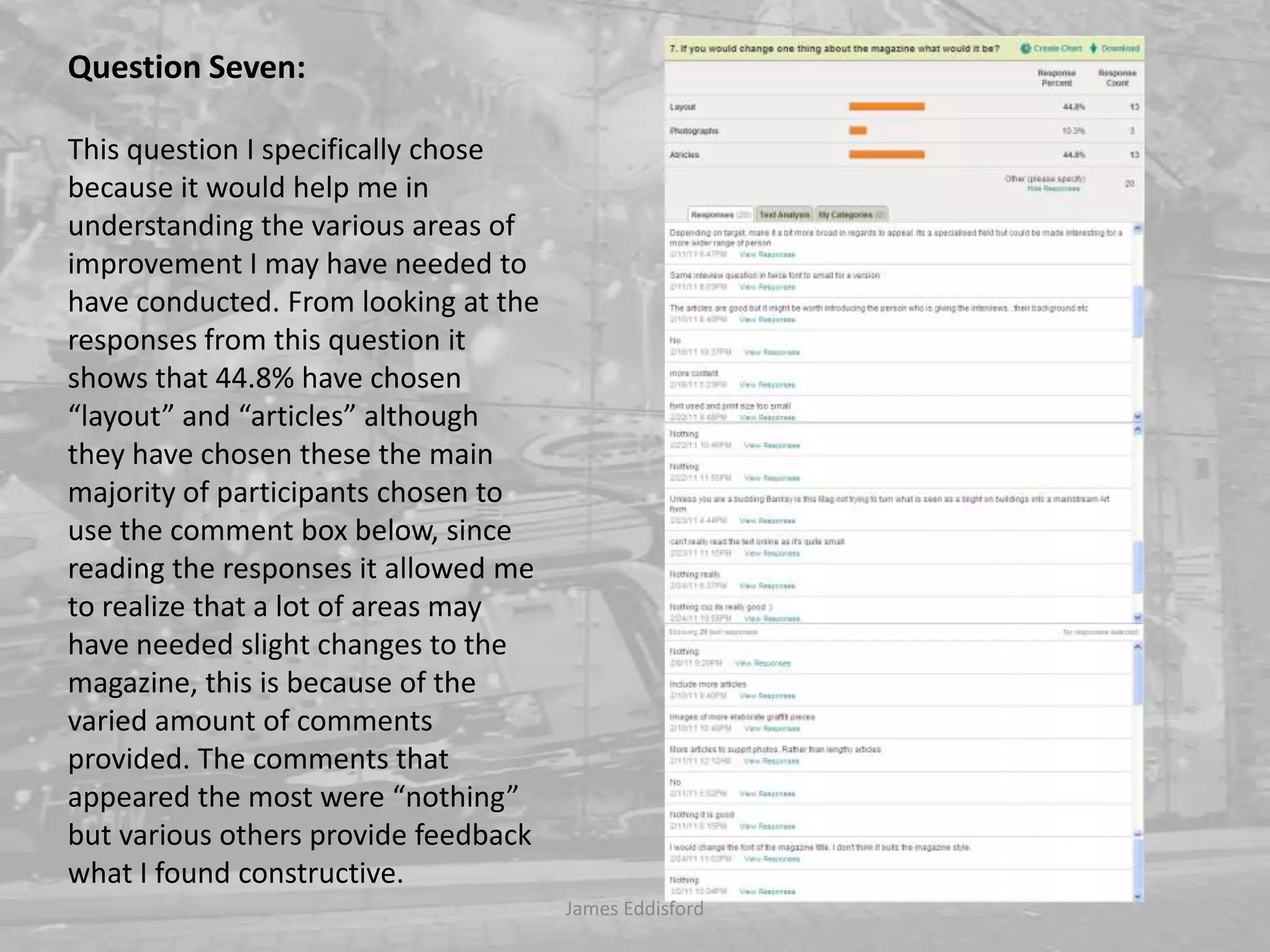 Question Seven: This question I specifically chose because it would help me in understanding the various areas of improvement I may have needed to have conducted. From looking at the responses from this question it shows that 44.8% have chosen “layout” and “articles” although they have chosen these the main majority of participants chosen to use the comment box below, since reading the responses it allowed me to realize that a lot of areas may have needed slight changes to the magazine, this is because of the varied amount of comments provided. The comments that appeared the most were “nothing” but various others provide feedback what I found constructive. James Eddisford 
