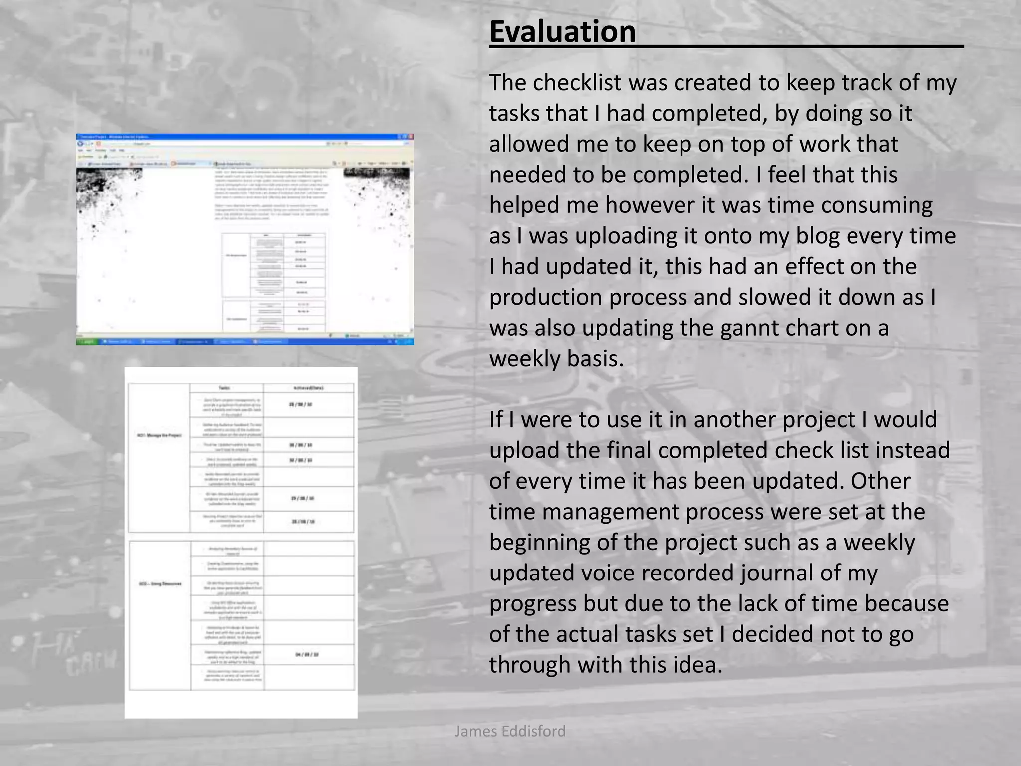 The checklist was created to keep track of my tasks that I had completed, by doing so it allowed me to keep on top of work that needed to be completed. I feel that this helped me however it was time consuming as I was uploading it onto my blog every time I had updated it, this had an effect on the production process and slowed it down as I was also updating the gannt chart on a weekly basis. If I were to use it in another project I would upload the final completed check list instead of every time it has been updated. Other time management process were set at the beginning of the project such as a weekly updated voice recorded journal of my progress but due to the lack of time because of the actual tasks set I decided not to go through with this idea. James Eddisford Evaluation                                           