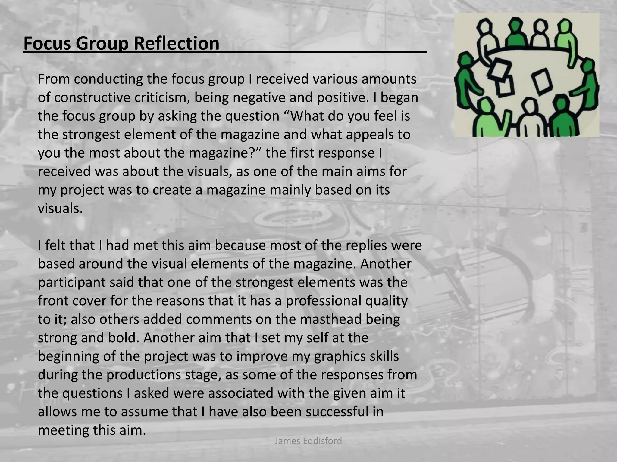 Focus Group Reflection                                             From conducting the focus group I received various amounts of constructive criticism, being negative and positive. I began the focus group by asking the question “What do you feel is the strongest element of the magazine and what appeals to you the most about the magazine?” the first response I received was about the visuals, as one of the main aims for my project was to create a magazine mainly based on its visuals. I felt that I had met this aim because most of the replies were based around the visual elements of the magazine. Another participant said that one of the strongest elements was the front cover for the reasons that it has a professional quality to it; also others added comments on the masthead being strong and bold. Another aim that I set my self at the beginning of the project was to improve my graphics skills during the productions stage, as some of the responses from the questions I asked were associated with the given aim it allows me to assume that I have also been successful in meeting this aim. James Eddisford 