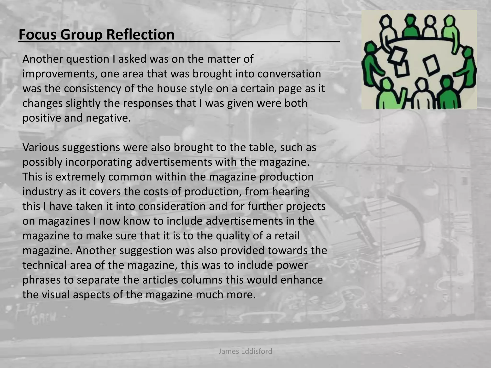 Focus Group Reflection                                             Another question I asked was on the matter of improvements, one area that was brought into conversation was the consistency of the house style on a certain page as it changes slightly the responses that I was given were both positive and negative. Various suggestions were also brought to the table, such as possibly incorporating advertisements with the magazine. This is extremely common within the magazine production industry as it covers the costs of production, from hearing this I have taken it into consideration and for further projects on magazines I now know to include advertisements in the magazine to make sure that it is to the quality of a retail magazine. Another suggestion was also provided towards the technical area of the magazine, this was to include power phrases to separate the articles columns this would enhance the visual aspects of the magazine much more. James Eddisford 