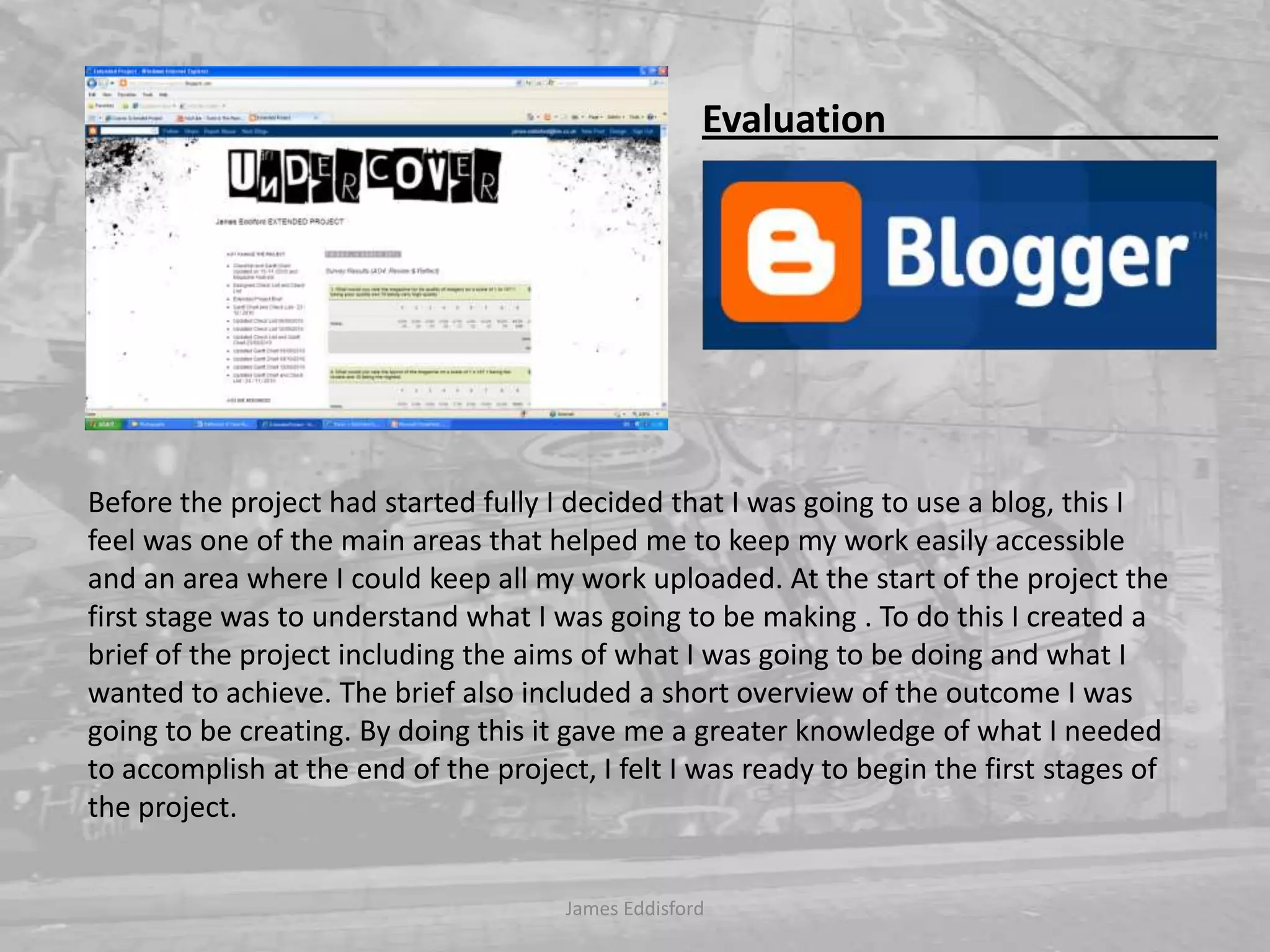 Before the project had started fully I decided that I was going to use a blog, this I feel was one of the main areas that helped me to keep my work easily accessible and an area where I could keep all my work uploaded. At the start of the project the first stage was to understand what I was going to be making . To do this I created a brief of the project including the aims of what I was going to be doing and what I wanted to achieve. The brief also included a short overview of the outcome I was going to be creating. By doing this it gave me a greater knowledge of what I needed to accomplish at the end of the project, I felt I was ready to begin the first stages of the project.James Eddisford Evaluation                                   