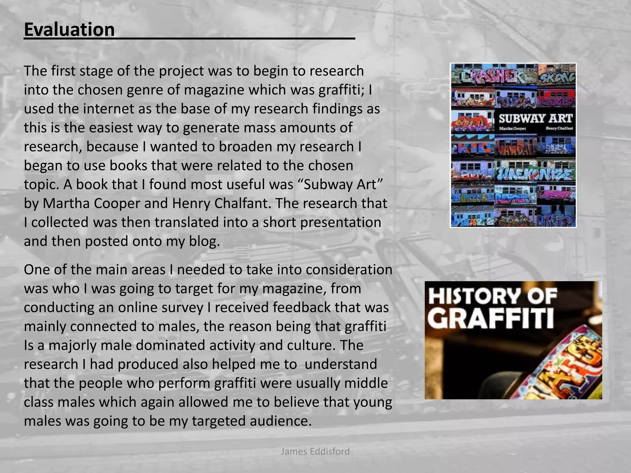 Evaluation                                                   The first stage of the project was to begin to research into the chosen genre of magazine which was graffiti; I used the internet as the base of my research findings as this is the easiest way to generate mass amounts of research, because I wanted to broaden my research I began to use books that were related to the chosen topic.Abook that I found most useful was “Subway Art” by Martha Cooper and Henry Chalfant. The research that I collected was then translated into a short presentation and then posted onto my blog. One of the main areas I needed to take into consideration was who I was going to target for my magazine, from conducting an online survey I received feedback that was mainly connected to males, the reason being that graffiti Is a majorly male dominated activity and culture. The research I had produced also helped me to  understand that the people who perform graffiti were usually middle class males which again allowed me tobelieve that young males was going to be my targeted audience.  James Eddisford 