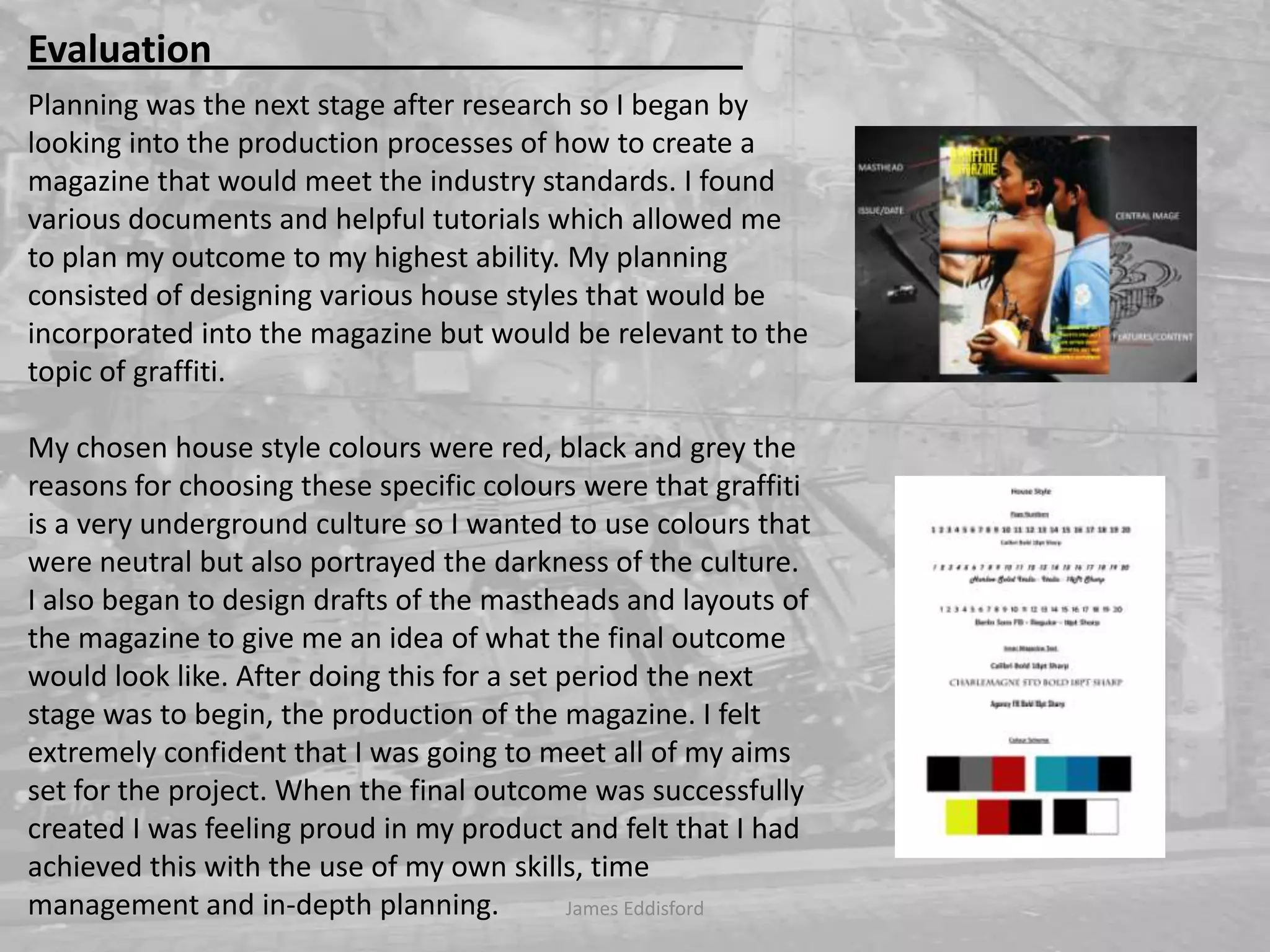 Planning was the next stage after research so I began by looking into the production processes of how to create a magazine that would meet the industry standards. I found various documents and helpful tutorials which allowed me to plan my outcome to my highest ability. My planning consisted of designing various house styles that would be incorporated into the magazine but would be relevant to the topic of graffiti. My chosen house style colours were red, black and grey the reasons for choosing these specific colours were that graffiti is a very underground culture so I wanted to use colours that were neutral but also portrayed the darkness of the culture. I also began to design drafts of the mastheads and layouts of the magazine to give me an idea of what the final outcome would look like. After doing this for a set period the next stage was to begin, the production of the magazine. I felt extremely confident that I was going to meet all of my aims set for the project. When the final outcome was successfully created I was feeling proud in my product and felt that I had achieved this with the use of my own skills, time management and in-depth planning. James Eddisford Evaluation                                                        
