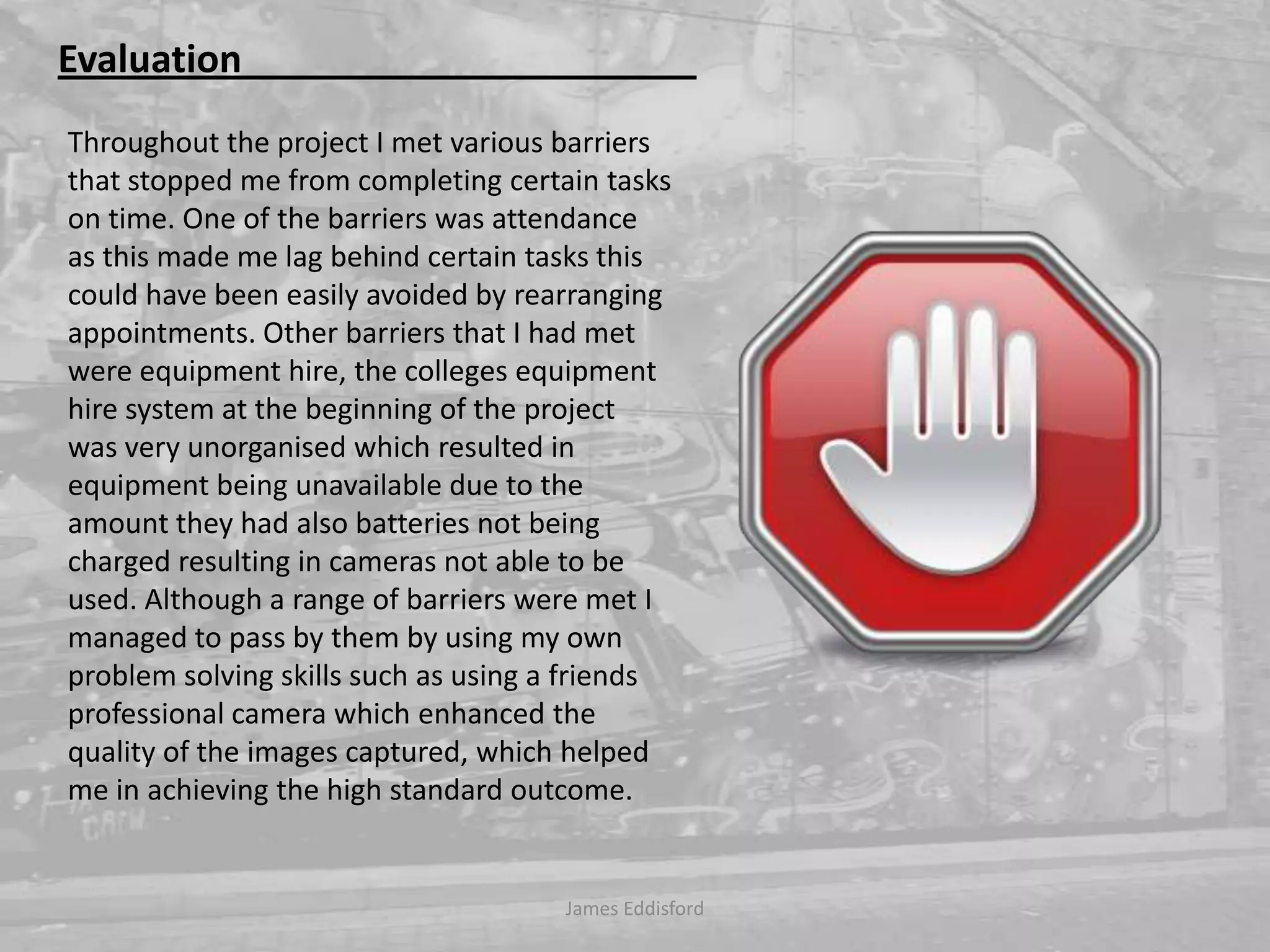 James Eddisford Evaluation                                                Throughout the project I met various barriers that stopped me from completing certain tasks on time. One of the barriers was attendance as this made me lag behind certain tasks this could have been easily avoided by rearranging appointments. Other barriers that I had met were equipment hire, the colleges equipment hire system at the beginning of the project was very unorganised which resulted in equipment being unavailable due to the amount they had also batteries not being charged resulting in cameras not able to be used. Although a range of barriers were met I managed to pass by them by using my own problem solving skills such as using a friends professional camera which enhanced the quality of the images captured, which helped me in achieving the high standard outcome.  