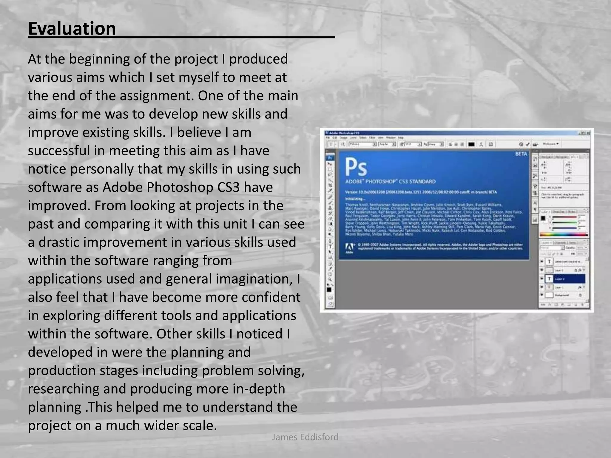 James Eddisford Evaluation                                                At the beginning of the project I produced various aims whichI set myself to meet at the end of the assignment. One of the main aims for me was to develop new skills and improve existing skills. I believe I am successful in meeting this aim as I have notice personally that my skills in using such software as Adobe Photoshop CS3 have improved. From looking at projects in the past and comparing it with this unit I can see a drastic improvement in various skills used within the software ranging from applications used and general imagination, I also feel that I have become more confident in exploring different tools and applications within the software. Other skills I noticed I developed in were the planning and production stages including problem solving, researching and producing more in-depth planning .This helped me to understand the project on a much wider scale.          