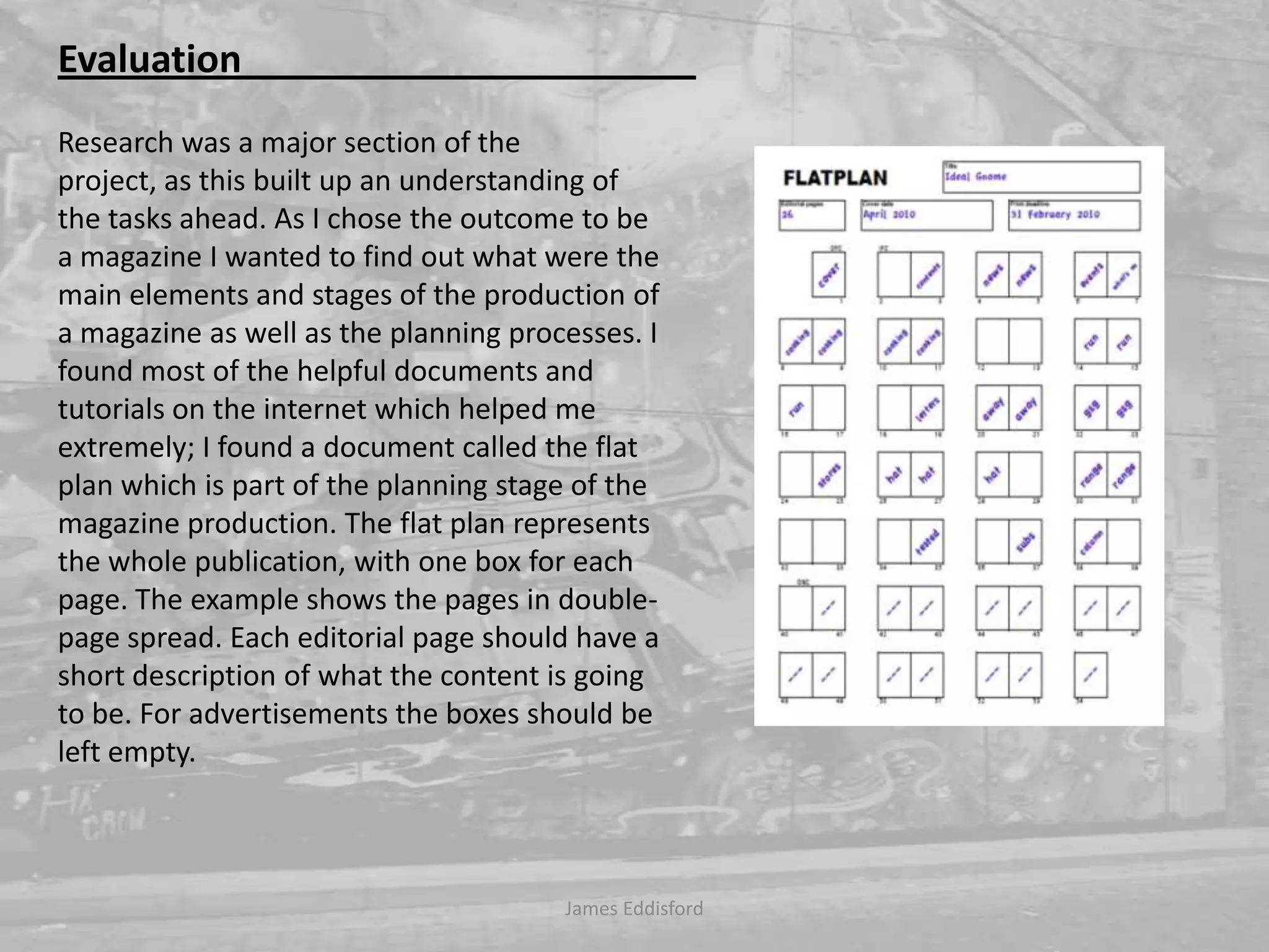 James Eddisford Evaluation                                                Research was a major section of the project, as this built up an understanding of the tasks ahead. As I chose the outcome to be a magazine I wanted to find out what were the main elements and stages of the production of a magazine as well as the planning processes. I found most of the helpful documents and tutorials on the internet which helped me extremely; I found a document called the flat plan which is part of the planning stage of the magazine production. The flat plan represents the whole publication, with one box for each page. The example shows the pages in double-page spread. Each editorial page should have a short description of what the content is going to be. For advertisements the boxes should be left empty. 