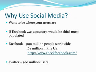Why Use Social Media?
 Want to be where your users are

 If Facebook was a country, would be third most
 populated

 Facebook – 900 million people worldwide
              163 million in the US.
               http://www.checkfacebook.com/

 Twitter – 500 million users
 