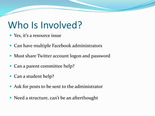 Who Is Involved?
 Yes, it’s a resource issue

 Can have multiple Facebook administrators

 Must share Twitter account logon and password

 Can a parent committee help?

 Can a student help?

 Ask for posts to be sent to the administrator

 Need a structure, can’t be an afterthought
 