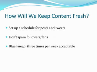 How Will We Keep Content Fresh?
 Set up a schedule for posts and tweets

 Don’t spam followers/fans

 Blue Fuego: three times per week acceptable
 