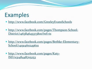 Examples
 http://www.facebook.com/GreeleyEvansSchools

 http://www.facebook.com/pages/Thompson-School-
 District/146384645373800?ref=ts

 http://www.facebook.com/pages/Bethke-Elementary-
 School/141914602496111

 http://www.facebook.com/pages/Katy-
 ISD/113148448705253
 