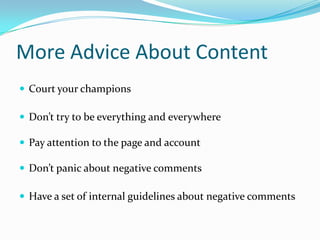More Advice About Content
 Court your champions

 Don’t try to be everything and everywhere

 Pay attention to the page and account

 Don’t panic about negative comments

 Have a set of internal guidelines about negative comments
 