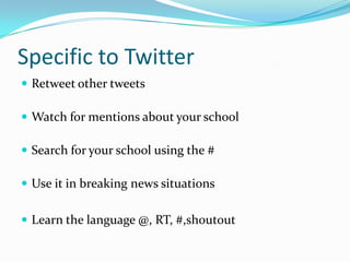 Specific to Twitter
 Retweet other tweets

 Watch for mentions about your school

 Search for your school using the #

 Use it in breaking news situations


 Learn the language @, RT, #,shoutout
 