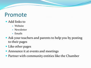 Promote
 Add links to
       Website
       Newsletter
       Emails
 Ask your teachers and parents to help you by posting
  to their pages
 Like other pages
 Announce it at events and meetings
 Partner with community entities like the Chamber
 
