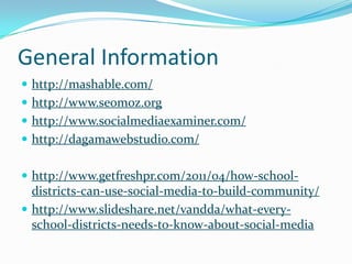 General Information
 http://mashable.com/
 http://www.seomoz.org
 http://www.socialmediaexaminer.com/
 http://dagamawebstudio.com/


 http://www.getfreshpr.com/2011/04/how-school-
  districts-can-use-social-media-to-build-community/
 http://www.slideshare.net/vandda/what-every-
  school-districts-needs-to-know-about-social-media
 