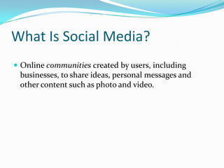 What Is Social Media?
 Online communities created by users, including
 businesses, to share ideas, personal messages and
 other content such as photo and video.
 