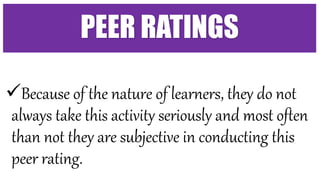 Because of the nature of learners, they do not
always take this activity seriously and most often
than not they are subjective in conducting this
peer rating.
PEER RATINGS
 