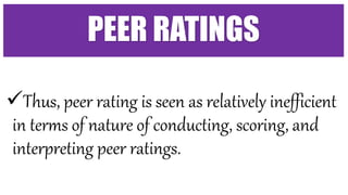 Thus, peer rating is seen as relatively inefficient
in terms of nature of conducting, scoring, and
interpreting peer ratings.
PEER RATINGS
 