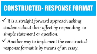CONSTRUCTED- RESPONSE FORMAT
 It is a straight forward approach asking
students about their affect by responding to
simple statement or question.
 Another way to implement the constructed-
response format is by means of an essay.
 