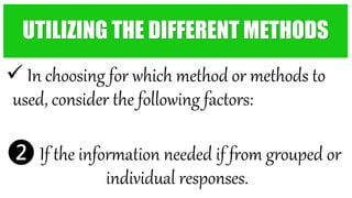  In choosing for which method or methods to
used, consider the following factors:
❷ If the information needed if from grouped or
individual responses.
UTILIZING THE DIFFERENT METHODS
 