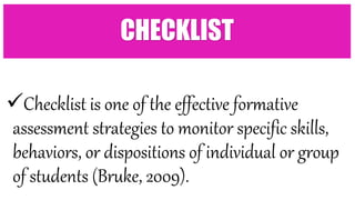 Checklist is one of the effective formative
assessment strategies to monitor specific skills,
behaviors, or dispositions of individual or group
of students (Bruke, 2009).
CHECKLIST
 