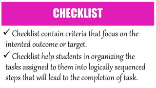  Checklist contain criteria that focus on the
intented outcome or target.
 Checklist help students in organizing the
tasks assigned to them into logically sequenced
steps that will lead to the completion of task.
CHECKLIST
 
