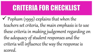  Popham (1999) explains that when the
teachers set criteria, the main emphasis is to use
these criteria in making judgement regarding on
the adequacy of student responses and the
criteria will influence the way the response is
scored.
CRITERIA FOR CHECKLIST
 