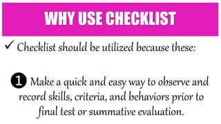  Checklist should be utilized because these:
❶ Make a quick and easy way to observe and
record skills, criteria, and behaviors prior to
final test or summative evaluation.
WHY USE CHECKLIST
 