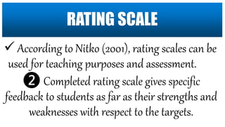  According to Nitko (2001), rating scales can be
used for teaching purposes and assessment.
❷ Completed rating scale gives specific
feedback to students as far as their strengths and
weaknesses with respect to the targets.
RATING SCALE
 
