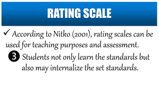  According to Nitko (2001), rating scales can be
used for teaching purposes and assessment.
❸ Students not only learn the standards but
also may internalize the set standards.
RATING SCALE
 