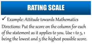  Example: Attitude towards Mathematics
Directions: Put the score on the column for each
of the statement as it applies to you. Use 1 to 5, 1
being the lowest and 5 the highest possible score.
RATING SCALE
 