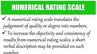  A numerical rating scale translates the
judgement of quality or degree into numbers.
 To increase the objectivity and consistency of
results from numerical rating scales, a short
verbal description may be provided on each
NUMERICAL RATING SCALE
 