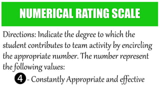Directions: Indicate the degree to which the
student contributes to team activity by encircling
the appropriate number. The number represent
the following values:
❹- Constantly Appropriate and effective
NUMERICAL RATING SCALE
 