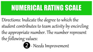 Directions: Indicate the degree to which the
student contributes to team activity by encircling
the appropriate number. The number represent
the following values:
❷- Needs Improvement
NUMERICAL RATING SCALE
 