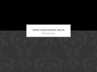 MAIN TASK INITIAL IDEAS
      By Grace Sykes
 