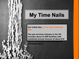 My Time Nails
Our initial idea.. A low cost traditional
Spa
The spa services industry in the US
includes about 21,000 facilities with
combined annual revenue of about $16
billion, according to the International
SPA Association
 