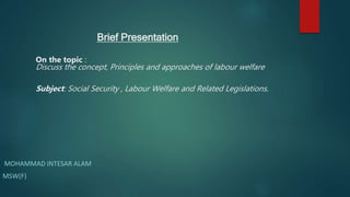 Brief Presentation
On the topic :
Discuss the concept, Principles and approaches of labour welfare
Subject: Social Security , Labour Welfare and Related Legislations.
MOHAMMAD INTESAR ALAM
MSW(F)
 
