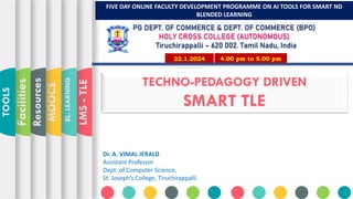 TECHNO-PEDAGOGY DRIVEN
SMART TLE
LMS
-
TLE
BL.
LEARNING
MOOCS
Resources
Facilities
TOOLS
Dr. A. VIMAL JERALD
Assistant Professor
Dept. of Computer Science,
St. Joseph’s College, Tiruchirappalli.
FIVE DAY ONLINE FACULTY DEVELOPMENT PROGRAMME ON AI TOOLS FOR SMART ND
BLENDED LEARNING
4.00 pm to 5.00 pm
22.1.2024
PG DEPT. OF COMMERCE & DEPT. OF COMMERCE (BPO)
HOLY CROSS COLLEGE (AUTONOMOUS)
Tiruchirappalli – 620 002. Tamil Nadu, India
 