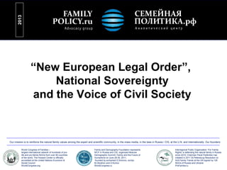 “New European Legal Order”,
National Sovereignty
and the Voice of Civil Society
2013
World Congress of Families –
largest international network of hundreds of pro-
life and pro-family NGOs from over 80 countries
of the world, The Howard Center is officially
accredited at the United Nations Economic &
Social Council
WorldCongress.org
Family and Demography Foundation represents
WCF in Russia and CIS, organized Moscow
Demographic Summit: Family and the Future of
Humankind on June 29-30, 2011,
founded by archpriest D.Smirnov, archpr.
M.Obukhov and A.Komov
WorldCongress.ru
Interregional Public Organization “For Family
Rights” is defending the natural family in Russia
since 2010, Chairman Pavel Parfentiev has
initiated in 2011 St.Petersburg Resolution on
Anti-Family Trends at the UN signed by 126
NGOs of Russia and Ukraine
ProFamilia.ru
Our mission is to reinforce the natural family values among the expert and scientific community, in the mass media, in the laws in Russia / CIS, at the U.N. and internationally. Our founders:
 