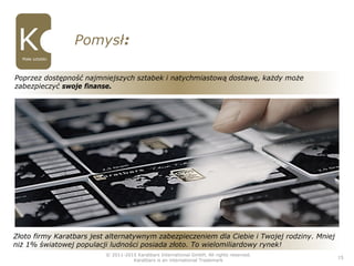 © 2011-2015 Karatbars International GmbH, All rights reserved.
Karatbars is an international Trademark
15
Pomysł:
Małe sztabki
Złoto firmy Karatbars jest alternatywnym zabezpieczeniem dla Ciebie i Twojej rodziny. Mniej
niż 1% światowej populacji ludności posiada złoto. To wielomiliardowy rynek!
Poprzez dostępność najmniejszych sztabek i natychmiastową dostawę, każdy może
zabezpieczyć swoje finanse.
 
