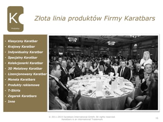 © 2011-2015 Karatbars International GmbH, All rights reserved.
Karatbars is an international Trademark
16
Złota linia produktów Firmy Karatbars
Produkty
• Klasyczny Karatbar
• Krajowy Karatbar
• Indywidualny Karatbar
• Specjalny Karatbar
• Kolekcjonerki Karatbar
• 3D Metalowy Karatbar
• Lizencjonowany Karatbar
• Moneta Karatbars
• Produkty reklamowe
• T-Shirts
• Zegarek Karatbars
• Inne
 