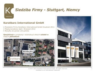 Karatbars International GmbH
• Powstanie Firmy Karatbars International GmbH Grudzieǹ 2011
• Międzynarodowy start: Wrzesień 2012
• Wysyłka do ponad 120 państw
Specjalizacja w produkcji i dystrybucji złotych sztabek w
małych jednostkach
Siedziba Firmy - Stuttgart, Niemcy
© 2011-2015 Karatbars International GmbH, All rights reserved.
Karatbars is an international Trademark
2
Profil Firmy
Mercedes-Benz
 