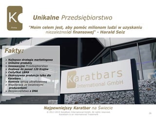 © 2011-2015 Karatbars International GmbH, All rights reserved.
Karatbars is an international Trademark
26
Unikalne Przedsiębiorstwo
Firma "Moim celem jest, aby pomóc milionom ludzi w uzyskaniu
niezależności finansowej“ - Harald Seiz
 Najlepsza strategia marketingowa
 Unikalne produkty
 Innowacyjne Przedsiębiorstwo
 Dostawa do ponad 120 Krajów
 Certyfikat LBMA
 Ekskluzywna produkcja tylko dla
Karatbars
 Kontrola lampą ultrafioletową
 Współpraca ze światowymi
producentami
 Bezpieczeństwo z DNA
Fakty:
Najpewniejszy Karatbar na Świecie
 