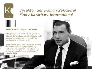 Dyrektor Generalny i Założyciel
Firmy Karatbars InternationalFirma
© 2011-2015 Karatbars International GmbH, All rights reserved.
Karatbars is an international Trademark
3
Harald Seiz – Założyciel I Wizjoner
"Moją misją jest produkcja najwyższej
jakości, łatwo dostępnego złota dla ludzi
na całym świecie, za cenę na którą
każdy może sobie pozwolić.
Moim celem jest, aby Karatbars pomógł
milionom ludzi znaleźć finansową
wolność, w odróżnieniu od obecnego
systemu wszechobecnych długów. "
Harald Seiz
 