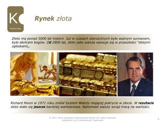 Rynek złota
© 2011-2015 Karatbars International GmbH, All rights reserved.
Karatbars is an international Trademark
8
Rynek złota
Złoto ma ponad 5000 lat historii. Już w czasach starożytnych było ważnym surowcem,
było słońcem bogów. Od 2800 lat, złoto jako waluta wpisuje się w przeszłości "złotymi
zgłoskami„.
Richard Nixon w 1971 roku zniósł System Waluty mającej pokrycie w złocie. W rezultacie
złoto stało się jeszcze bardziej wartościowe. Natomiast waluty wciąż tracą na wartości.
 