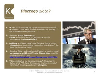 © 2011-2015 Karatbars International GmbH, All rights reserved.
Karatbars is an international Trademark
9
Dlaczego złoto?
Bezpieczeństwo
1. W roku 2008 rozpoczął się kryzys na rynku nieruchomości
w związku z czym Banki poniosły wielkie straty. Musiały
być drukowane nowe pieniądze.
2. Światowy Kryzys Gospodarczy.
Kryzys w Europie i Stanach Zjednoczonych może
……..doprowadzić do globalnej inflacji.
3. Problemy w UE będą nadal rosły. Najpierw Grecja potem
……..Hiszpania i Portugalia objęte „parasolem ratunkowym“. Jak
……..długo ma to jeszcze trwać?
1. Standard Złota – pokrywał wartość waluty w złocie – został
wprowadzony w USA w 1873 roku. Richard Nixon zniósł to
powiązanie w 1971 roku.
http://www.federalreserve.gov/faqs/currency_15197.htm
5. “Kto posiada złoto ma zawsze pieniądze“ Oświadczenie
………byłego szefa FED Alana Greenspana: ze złotem w małych
……..nominałach zawsze pozostaniemy elastyczni.
 